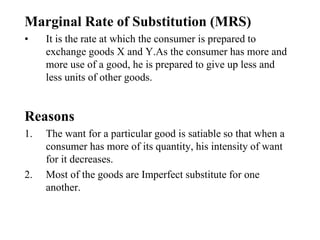 Marginal Rate of Substitution (MRS)
• It is the rate at which the consumer is prepared to
exchange goods X and Y.As the consumer has more and
more use of a good, he is prepared to give up less and
less units of other goods.
Reasons
1. The want for a particular good is satiable so that when a
consumer has more of its quantity, his intensity of want
for it decreases.
2. Most of the goods are Imperfect substitute for one
another.
 