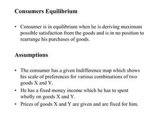 Consumers Equilibrium
• Consumer is in equilibrium when he is deriving maximum
possible satisfaction from the goods and is in no position to
rearrange his purchases of goods.
Assumptions
• The consumer has a given Indifference map which shows
his scale of preferences for various combinations of two
goods X and Y.
• He has a fixed money income which he has to spent
wholly on goods X and Y.
• Prices of goods X and Y are given and are fixed for him.
 