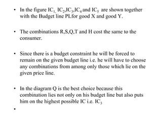 • In the figure IC1, IC2,IC3,IC4 and IC5 are shown together
with the Budget line PLfor good X and good Y.
• The combinations R,S,Q,T and H cost the same to the
consumer.
• Since there is a budget constraint he will be forced to
remain on the given budget line i.e. he will have to choose
any combinations from among only those which lie on the
given price line.
• In the diagram Q is the best choice because this
combination lies not only on his budget line but also puts
him on the highest possible IC i.e. IC3
•
 