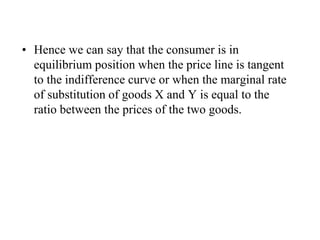 • Hence we can say that the consumer is in
equilibrium position when the price line is tangent
to the indifference curve or when the marginal rate
of substitution of goods X and Y is equal to the
ratio between the prices of the two goods.
 
