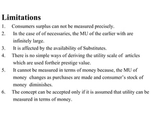 Limitations
1. Consumers surplus can not be measured precisely.
2. In the case of of necessaries, the MU of the earlier with are
infinitely large.
3. It is affected by the availability of Substitutes.
4. There is no simple ways of deriving the utility scale of articles
which are used fortheir prestige value.
5. It cannot be measured in terms of money because, the MU of
money changes as purchases are made and consumer’s stock of
money diminishes.
6. The concept can be accepted only if it is assumed that utility can be
measured in terms of money.
 