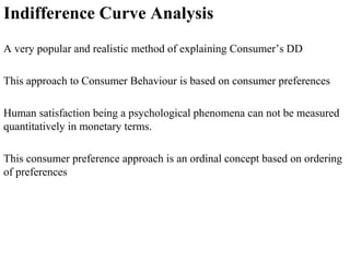 Indifference Curve Analysis
A very popular and realistic method of explaining Consumer’s DD
This approach to Consumer Behaviour is based on consumer preferences
Human satisfaction being a psychological phenomena can not be measured
quantitatively in monetary terms.
This consumer preference approach is an ordinal concept based on ordering
of preferences
 