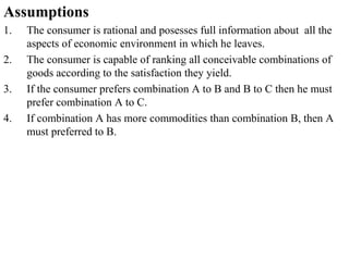 Assumptions
1. The consumer is rational and posesses full information about all the
aspects of economic environment in which he leaves.
2. The consumer is capable of ranking all conceivable combinations of
goods according to the satisfaction they yield.
3. If the consumer prefers combination A to B and B to C then he must
prefer combination A to C.
4. If combination A has more commodities than combination B, then A
must preferred to B.
 