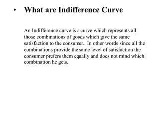 • What are Indifference Curve
An Indifference curve is a curve which represents all
those combinations of goods which give the same
satisfaction to the consumer. In other words since all the
combinations provide the same level of satisfaction the
consumer prefers them equally and does not mind which
combination he gets.
 
