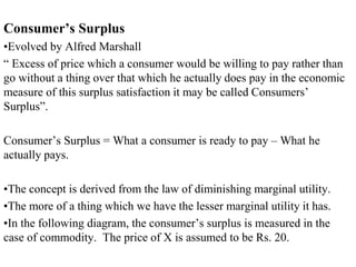 Consumer’s Surplus
•Evolved by Alfred Marshall
“ Excess of price which a consumer would be willing to pay rather than
go without a thing over that which he actually does pay in the economic
measure of this surplus satisfaction it may be called Consumers’
Surplus”.
Consumer’s Surplus = What a consumer is ready to pay – What he
actually pays.
•The concept is derived from the law of diminishing marginal utility.
•The more of a thing which we have the lesser marginal utility it has.
•In the following diagram, the consumer’s surplus is measured in the
case of commodity. The price of X is assumed to be Rs. 20.
 