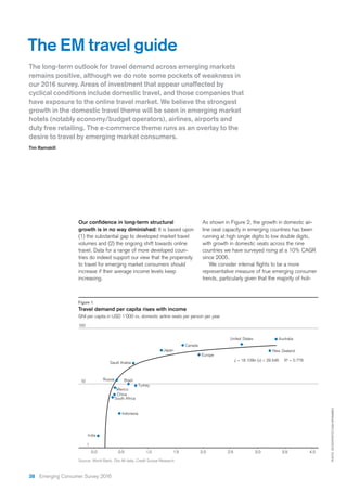 growth is in no way diminished: It is based upon
(1) the substantial gap to developed market travel
volumes and (2) the ongoing shift towards online
travel. Data for a range of more developed coun-
tries do indeed support our view that the propensity
to travel for emerging market consumers should
increase if their average income levels keep
increasing.
The EM travel guide
The long-term outlook for travel demand across emerging markets
remains positive, although we do note some pockets of weakness in
our 2016 survey. Areas of investment that appear unaffected by
cyclical conditions include domestic travel, and those companies that
have exposure to the online travel market. We believe the strongest
growth in the domestic travel theme will be seen in emerging market
duty free retailing. The e-commerce theme runs as an overlay to the
desire to travel by emerging market consumers.
Tim Ramskill
PHOTO:ISTOCKPHOTO.COM/APOMARES
Figure 1
Travel demand per capita rises with income
GNI per capita in USD 1’000 vs. domestic airline seats per person per year
Source: World Bank, Diio Mi data, Credit Suisse Research
0,0 0,5 1,0 1,5 2,0 2,5 3,0 3,5 4,0
100
10
1
y = 18.109ln (x) + 29.546 R2
= 0.778
Australia
Japan New Zealand
United States
Europe
Canada
Saudi Arabia
Russia
Mexico
China
South Africa
India
Indonesia
Brazil
Turkey
As shown in Figure 2, the growth in domestic air-
line seat capacity in emerging countries has been
running at high single digits to low double digits,
with growth in domestic seats across the nine
countries we have surveyed rising at a 10% CAGR
since 2005.
representative measure of true emerging consumer
trends, particularly given that the majority of holi-
38 Emerging Consumer Survey 2016
 
