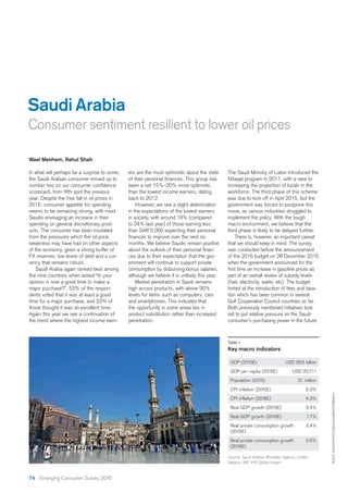 Saudi Arabia
Consumer sentiment resilient to lower oil prices
PHOTO:ISTOCKPHOTO.COM/AZAHARPHOTOGRAPHY
Source: Saudi Arabian Monetary Agency, United
Nations, IMF, IHS Global Insight
Wael Menhem, Rahul Shah
In what will perhaps be a surprise to some,
the Saudi Arabian consumer moved up to
year. Despite the free fall in oil prices in
2015, consumer appetite for spending
seems to be remaining strong, with most
Saudis envisaging an increase in their
spending on general discretionary prod-
ucts. The consumer has been insulated
from the pressures which the oil price
weakness may have had on other aspects
of the economy, given a strong buffer of
FX reserves, low levels of debt and a cur-
rency that remains robust.
Saudi Arabia again ranked best among
the nine countries when asked “In your
opinion is now a good time to make a
major purchase?”. 53% of the respon-
dents voted that it was at least a good
time for a major purchase, and 23% of
those thought it was an excellent time.
Again this year we see a continuation of
the trend where the highest income earn-
ers are the most optimistic about the state
been a net 15%–20% more optimistic
than the lowest income earners, dating
back to 2012.
However, we see a slight deterioration
in the expectations of the lowest earners
in society, with around 18% (compared
to 24% last year) of those earning less
than SAR 5,000 expecting their personal
months. We believe Saudis remain positive
ces due to their expectation that the gov-
ernment will continue to support private
consumption by disbursing bonus salaries,
although we believe it is unlikely this year.
Market penetration in Saudi remains
high across products, with above 90%
levels for items such as computers, cars
and smartphones. This indicates that
the opportunity in some areas lies in
product substitution rather than increased
penetration.
The Saudi Ministry of Labor introduced the
Nitaqat program in 2011, with a view to
increasing the proportion of locals in the
workforce. The third phase of this scheme
was due to kick off in April 2015, but the
government was forced to postpone this
move, as various industries struggled to
implement the policy. With the tough
macro environment, we believe that the
third phase is likely to be delayed further.
There is, however, an important caveat
that we should keep in mind. The survey
was conducted before the announcement
of the 2016 budget on 28 December 2015
when the government announced for the
part of an overall review of subsidy levels
(fuel, electricity, water, etc). The budget
hinted at the introduction of fees and taxa-
tion which has been common in several
Gulf Cooperation Council countries so far.
Both previously mentioned initiatives look
set to put relative pressure on the Saudi
consumer’s purchasing power in the future.
Table 1
Key macro indicators
GDP (2015E) USD 653 billion
GDP per capita (2015E) USD 20,711
Population (2015) 31 million
CPI inflation (2015E) 2.3%
CPI inflation (2016E) 4.3%
Real GDP growth (2015E) 3.4%
Real GDP growth (2016E) 1.7%
Real private consumption growth 3.4%
(2015E)
Real private consumption growth 2.6%
(2016E)
74 Emerging Consumer Survey 2016
 