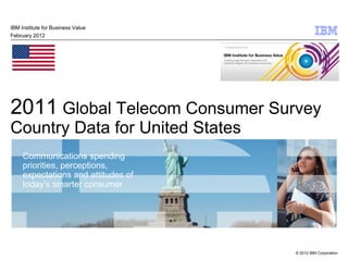 IBM Institute for Business Value
February 2012




2011 Global Telecom Consumer Survey
Country Data for United States
     Communications spending
     priorities, perceptions,
     expectations and attitudes of
     today’s smarter consumer




                                     © 2012 IBM Corporation
 