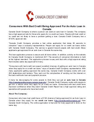 Consumers With Bad Credit Being Approved For An Auto Loan in 
Canada 
Canada Credit Company is where a person can seek an auto loan in Canada. The company 
has a high approval rate for those who apply for no credit car loans. People with bad credit or 
no credit are not likely to have a problem getting a loan. Canada Credit Company has a 
97.93% approval rate. 
"Canada Credit Company provides a fast online application that takes 95 seconds to 
complete." says a company representative. People can apply for no credit car loans online 
with Canada Credit Company. The service is geared toward people with bad credit. Many 
applicants get approved for an auto loan in Canada the same day. 
The loan application process is secure and all done online. In addition, activity on the website 
for Canada Credit Company is monitored 24/7. The security of consumer information is held 
at the highest standard. The application process is easy and fast with a high approval rating 
that includes same day approval for many. 
"Consumers with bad credit can expect excellent chances of getting an auto loan in Canada 
when they apply for no credit car loans." says a Canada Credit Company representative. With 
many applicants getting approved the same day, Canada Credit Company works with over 
200 dealerships and lenders. They work out the complexities of working out the interest on 
the bad credit auto loan and payment process. 
It many be discouraging for some people to think they can get an auto loan in Canada 
(http://canadacreditcompany.ca/auto-loan.php). Canada Credit Company works with people to 
get into a vehicle when they apply for no credit car loans. Consumers with bad credit have 
improved confidence when they learn Canada Credit Repair has a high approval rating and 
specialize with people who have bad credit 
About The Company: 
Consumers who have bad credit have a 97.93 chance of being approved for an Auto Loan in 
Canada when they apply for no credit car loans (http://canadacreditcompany.ca/) from 
Canada Credit Company. The online application is fast and for many approval is done on the 
same day. 
 