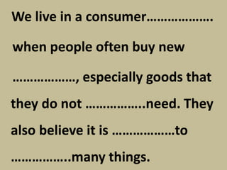 We live in a consumer……………….
when people often buy new
………………, especially goods that
they do not ……………..need. They
also believe it is ………………to
……………..many things.
 