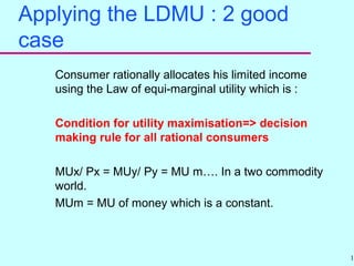 12
Applying the LDMU : 2 good
case
Consumer rationally allocates his limited income
using the Law of equi-marginal utility which is :
Condition for utility maximisation=> decision
making rule for all rational consumers
MUx/ Px = MUy/ Py = MU m…. In a two commodity
world.
MUm = MU of money which is a constant.
 