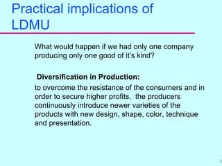 15
Practical implications of
LDMU
What would happen if we had only one company
producing only one good of it’s kind?
Diversification in Production:
to overcome the resistance of the consumers and in
order to secure higher profits, the producers
continuously introduce newer varieties of the
products with new design, shape, color, technique
and presentation.
 