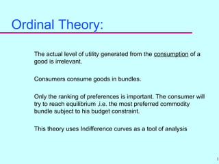 17
Ordinal Theory:
The actual level of utility generated from the consumption of a
good is irrelevant.
Consumers consume goods in bundles.
Only the ranking of preferences is important. The consumer will
try to reach equilibrium ,i.e. the most preferred commodity
bundle subject to his budget constraint.
This theory uses Indifference curves as a tool of analysis
 
