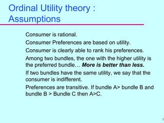 18
Ordinal Utility theory :
Assumptions
Consumer is rational.
Consumer Preferences are based on utility.
Consumer is clearly able to rank his preferences.
Among two bundles, the one with the higher utility is
the preferred bundle… More is better than less.
If two bundles have the same utility, we say that the
consumer is indifferent.
Preferences are transitive. If bundle A> bundle B and
bundle B > Bundle C then A>C.
 