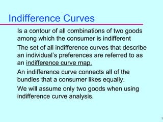 19
Indifference Curves
Is a contour of all combinations of two goods
among which the consumer is indifferent
The set of all indifference curves that describe
an individual’s preferences are referred to as
an indifference curve map.
An indifference curve connects all of the
bundles that a consumer likes equally.
We will assume only two goods when using
indifference curve analysis.
 