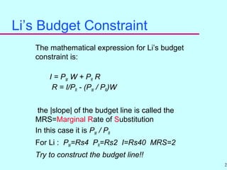25
Li’s Budget Constraint
The mathematical expression for Li’s budget
constraint is:
I = PW W + PR R
R = I/PR - (PW / PR)W
the |slope| of the budget line is called the
MRS=Marginal Rate of Substitution
In this case it is PW / PR
For Li : PW=Rs4 PR=Rs2 I=Rs40 MRS=2
Try to construct the budget line!!
 