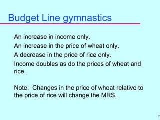 26
Budget Line gymnastics
An increase in income only.
An increase in the price of wheat only.
A decrease in the price of rice only.
Income doubles as do the prices of wheat and
rice.
Note: Changes in the price of wheat relative to
the price of rice will change the MRS.
 