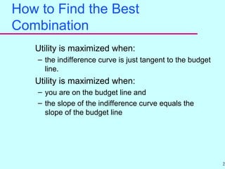 29
How to Find the Best
Combination
Utility is maximized when:
– the indifference curve is just tangent to the budget
line.
Utility is maximized when:
– you are on the budget line and
– the slope of the indifference curve equals the
slope of the budget line
 