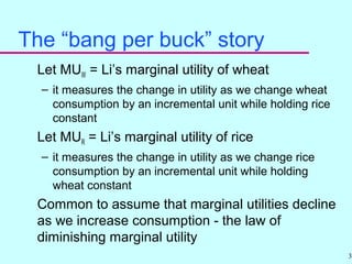 30
The “bang per buck” story
Let MUW = Li’s marginal utility of wheat
– it measures the change in utility as we change wheat
consumption by an incremental unit while holding rice
constant
Let MUR = Li’s marginal utility of rice
– it measures the change in utility as we change rice
consumption by an incremental unit while holding
wheat constant
Common to assume that marginal utilities decline
as we increase consumption - the law of
diminishing marginal utility
 