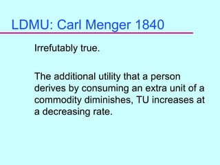 9
LDMU: Carl Menger 1840
Irrefutably true.
The additional utility that a person
derives by consuming an extra unit of a
commodity diminishes, TU increases at
a decreasing rate.
 