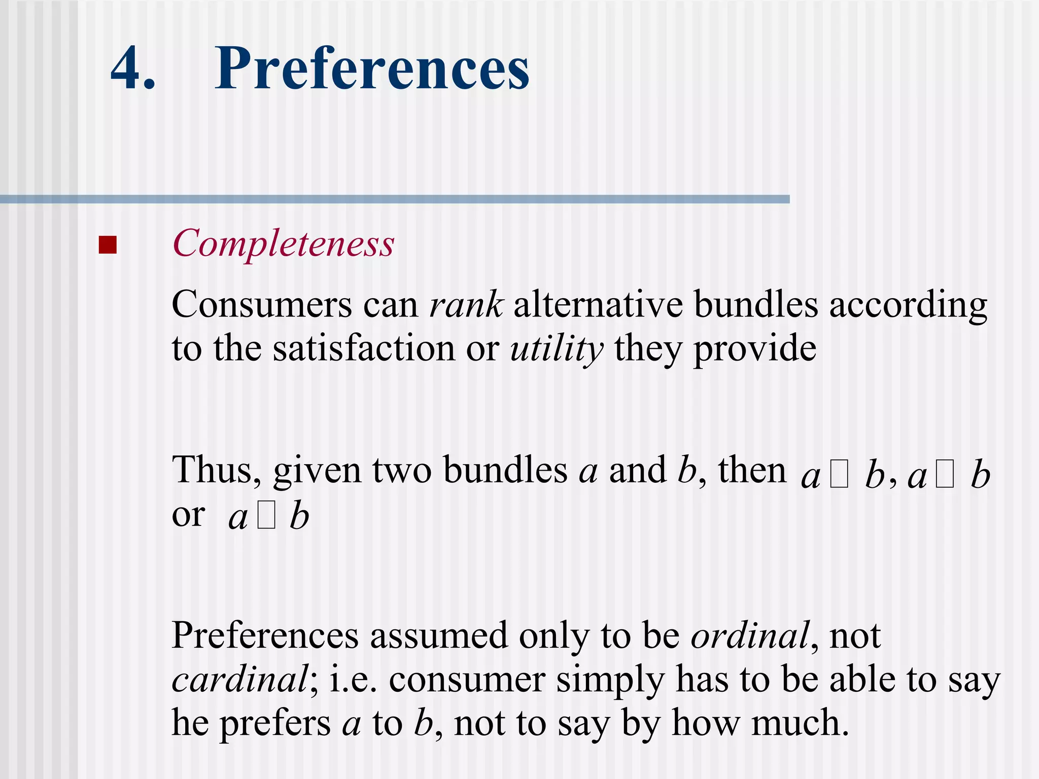 4. Preferences
 Completeness
Consumers can rank alternative bundles according
to the satisfaction or utility they provide
Thus, given two bundles a and b, then ,
or
Preferences assumed only to be ordinal, not
cardinal; i.e. consumer simply has to be able to say
he prefers a to b, not to say by how much.
a ≻ b a ≻ b
a ≻ b
 