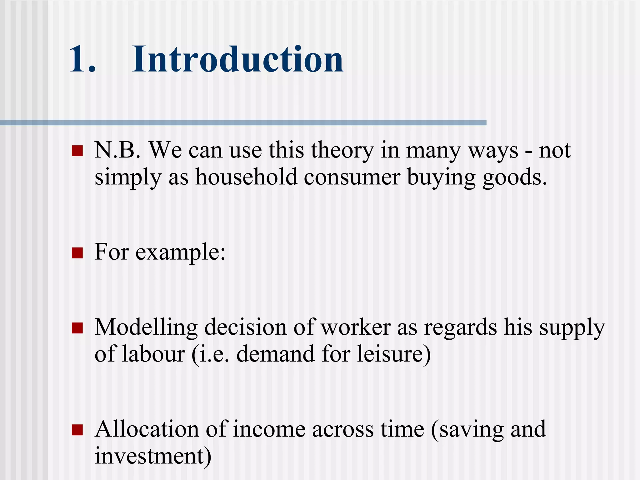 1. Introduction
 N.B. We can use this theory in many ways - not
simply as household consumer buying goods.
 For example:
 Modelling decision of worker as regards his supply
of labour (i.e. demand for leisure)
 Allocation of income across time (saving and
investment)
 