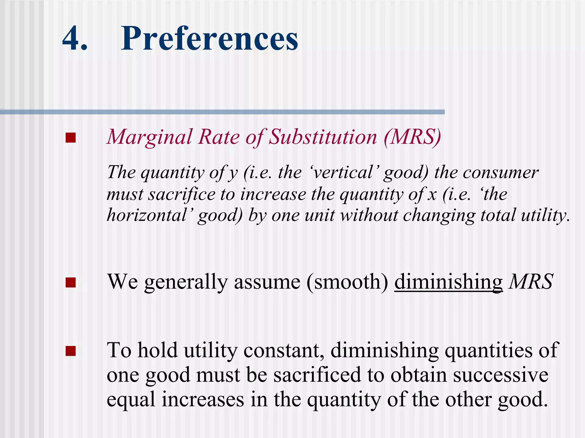 4. Preferences
 Marginal Rate of Substitution (MRS)
The quantity of y (i.e. the ‘vertical’ good) the consumer
must sacrifice to increase the quantity of x (i.e. ‘the
horizontal’ good) by one unit without changing total utility.
 We generally assume (smooth) diminishing MRS
 To hold utility constant, diminishing quantities of
one good must be sacrificed to obtain successive
equal increases in the quantity of the other good.
 