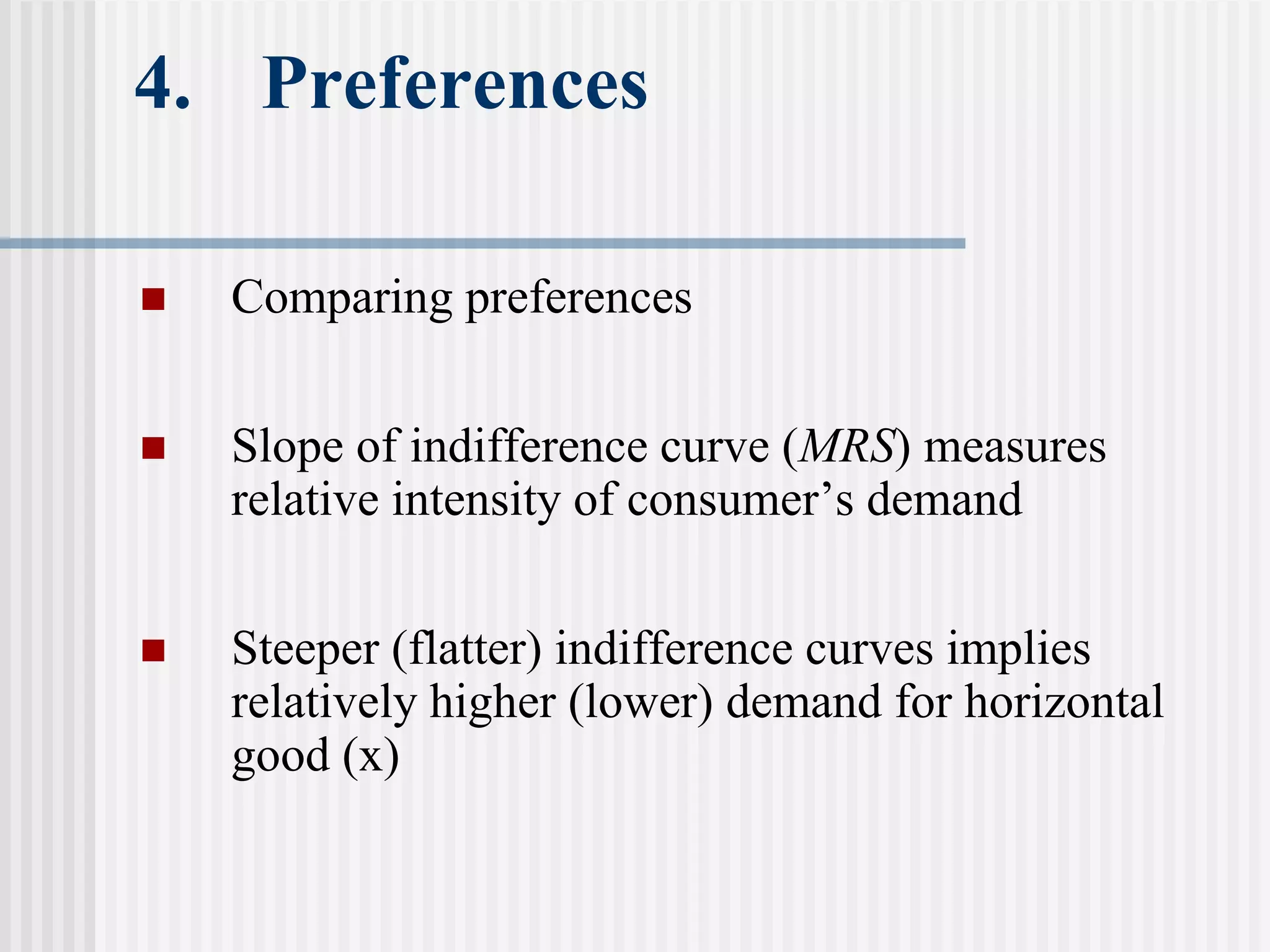4. Preferences
 Comparing preferences
 Slope of indifference curve (MRS) measures
relative intensity of consumer’s demand
 Steeper (flatter) indifference curves implies
relatively higher (lower) demand for horizontal
good (x)
 