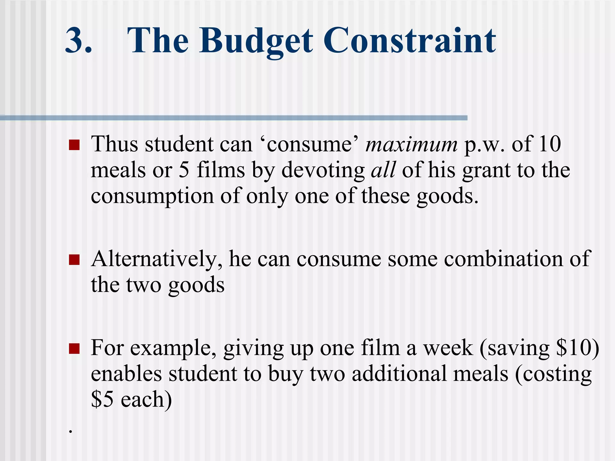 3. The Budget Constraint
 Thus student can ‘consume’ maximum p.w. of 10
meals or 5 films by devoting all of his grant to the
consumption of only one of these goods.
 Alternatively, he can consume some combination of
the two goods
 For example, giving up one film a week (saving $10)
enables student to buy two additional meals (costing
$5 each)
.
 