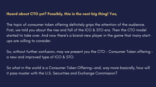 Heard about CTO yet? Possibly, this is the next big thing! Yes,
The topic of consumer token offering definitely grips the attention of the audience.
First, we told you about the rise and fall of the ICO & STO era. Then the CTO model
started to take over. And now there’s a brand-new player in the game that many start-
ups are willing to consider.
So, without further confusion, may we present you the CTO – Consumer Token offering –
a new and improved type of ICO & STO.
So what in the world is a Consumer Token Offering—and, way more basically, how will
it pass muster with the U.S. Securities and Exchange Commission?
 