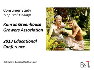 Consumer Study

“Top Ten” Findings

Kansas Greenhouse
Growers Association
2013 Educational
Conference
Bill Calkins bcalkins@ballhort.com

 