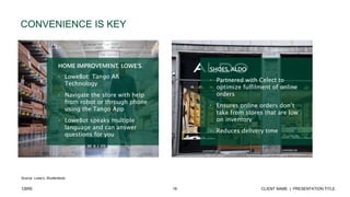 16 CLIENT NAME | PRESENTATION TITLECBRE
CONVENIENCE IS KEY
Source: Lowe’s, Shutterstock
HOME IMPROVEMENT, LOWE’S
• LoweBot: Tango AR
Technology
• Navigate the store with help
from robot or through phone
using the Tango App
• LoweBot speaks multiple
language and can answer
questions for you
SHOES, ALDO
• Partnered with Celect to
optimize fulfilment of online
orders
• Ensures online orders don’t
take from stores that are low
on inventory
• Reduces delivery time
 