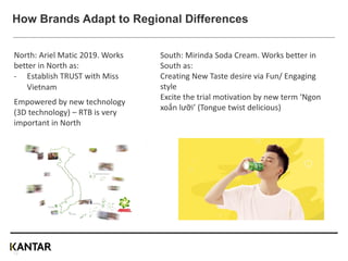 2. New brands or launches need different
approaches/1
South: Mirinda Soda Cream. Works better in
South as:
Creating New Taste desire via Fun/ Engaging
style
Excite the trial motivation by new term ‘Ngon
xoắn lưỡi’ (Tongue twist delicious)
North: Ariel Matic 2019. Works
better in North as:
- Establish TRUST with Miss
Vietnam
Empowered by new technology
(3D technology) – RTB is very
important in North
How Brands Adapt to Regional Differences
12
 