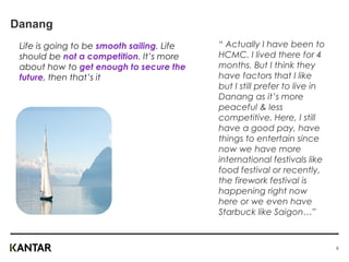 Danang
Life is going to be smooth sailing. Life
should be not a competition. It’s more
about how to get enough to secure the
future, then that’s it
“ Actually I have been to
HCMC. I lived there for 4
months. But I think they
have factors that I like
but I still prefer to live in
Danang as it’s more
peaceful & less
competitive. Here, I still
have a good pay, have
things to entertain since
now we have more
international festivals like
food festival or recently,
the firework festival is
happening right now
here or we even have
Starbuck like Saigon…”
6
 