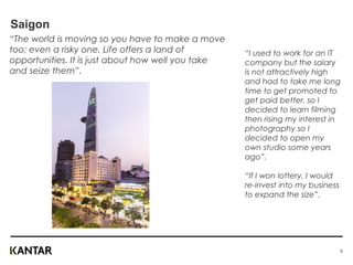 Saigon
“The world is moving so you have to make a move
too; even a risky one. Life offers a land of
opportunities. It is just about how well you take
and seize them”.
“I used to work for an IT
company but the salary
is not attractively high
and had to take me long
time to get promoted to
get paid better, so I
decided to learn filming
then rising my interest in
photography so I
decided to open my
own studio some years
ago”.
“If I won lottery, I would
re-invest into my business
to expand the size”.
8
 