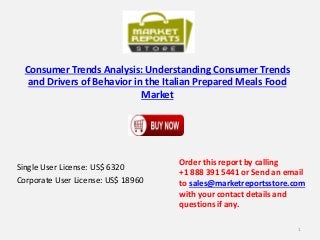 Consumer Trends Analysis: Understanding Consumer Trends
and Drivers of Behavior in the Italian Prepared Meals Food
Market
Single User License: US$ 6320
Corporate User License: US$ 18960
Order this report by calling
+1 888 391 5441 or Send an email
to sales@marketreportsstore.com
with your contact details and
questions if any.
1
 