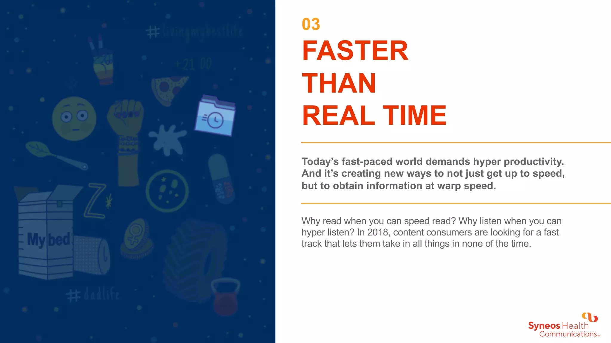 03
FASTER
THAN
REAL TIME
Today’s fast-paced world demands hyper productivity.
And it’s creating new ways to not just get up to speed,
but to obtain information at warp speed.
Why read when you can speed read? Why listen when you can
hyper listen? In 2018, content consumers are looking for a fast
track that lets them take in all things in none of the time.
 