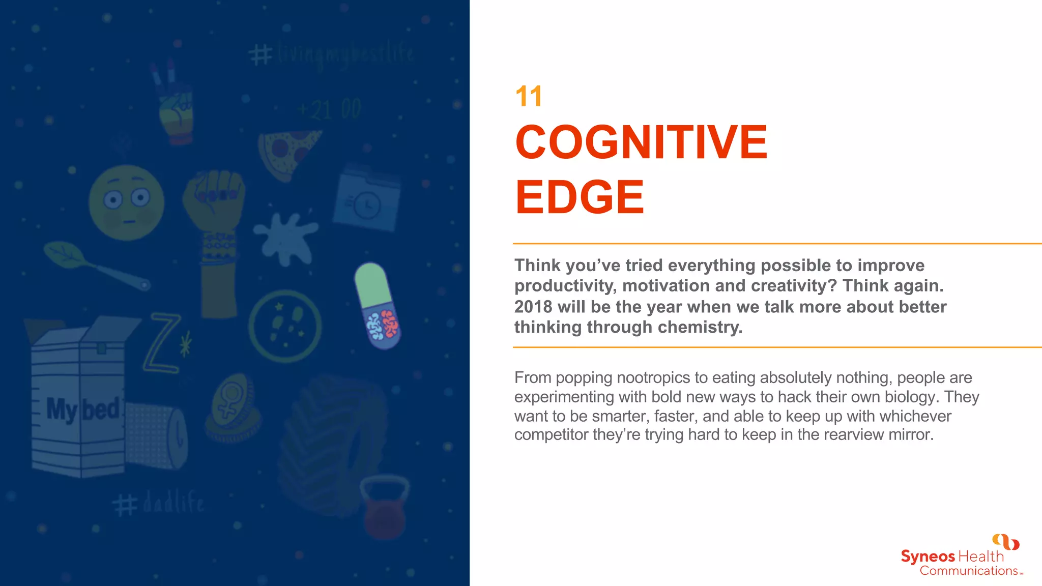11
COGNITIVE
EDGE
Think you’ve tried everything possible to improve
productivity, motivation and creativity? Think again.
2018 will be the year when we talk more about better
thinking through chemistry.
From popping nootropics to eating absolutely nothing, people are
experimenting with bold new ways to hack their own biology. They
want to be smarter, faster, and able to keep up with whichever
competitor they’re trying hard to keep in the rearview mirror.
 