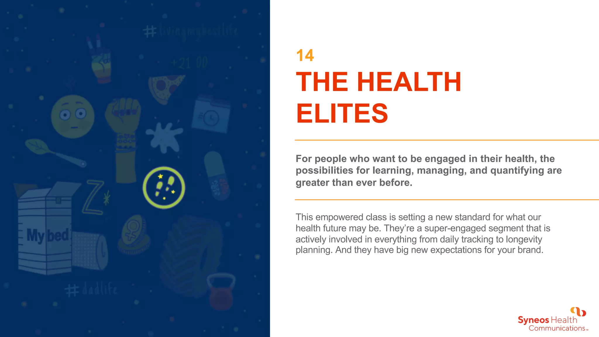 14
THE HEALTH
ELITES
For people who want to be engaged in their health, the
possibilities for learning, managing, and quantifying are
greater than ever before.
This empowered class is setting a new standard for what our
health future may be. They’re a super-engaged segment that is
actively involved in everything from daily tracking to longevity
planning. And they have big new expectations for your brand.
 