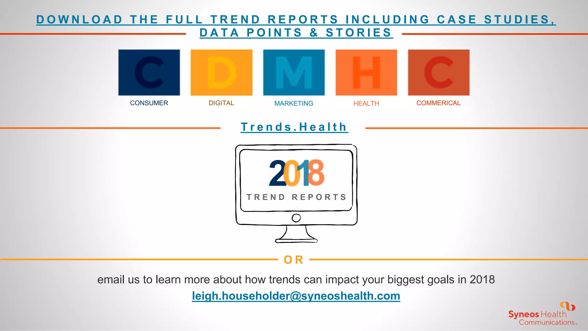 D O W N L O A D T H E F U L L T R E N D R E P O R T S I N C L U D I N G C A S E S T U D I E S ,
D A T A P O I N T S & S T O R I E S
T r e n d s . H e a l t h
O R
email us to learn more about how trends can impact your biggest goals in 2018
leigh.householder@syneoshealth.com
CONSUMER DIGITAL MARKETING HEALTH COMMERICAL
2T R E N D R E P O R T S
 