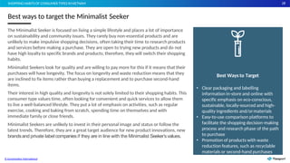 28
The Minimalist Seeker is focused on living a simple lifestyle and places a lot of importance
on sustainability and community issues. They rarely buy non-essential products and are
unlikely to make impulsive shopping decisions, often taking their time to research products
and services before making a purchase. They are open to trying new products and do not
have high loyalty to specific brands and products; therefore, they will switch their shopping
habits.
Minimalist Seekers look for quality and are willing to pay more for this if it means that their
purchases will have longevity. The focus on longevity and waste reduction means that they
are inclined to fix items rather than buying a replacement and to purchase second-hand
items.
Their interest in high quality and longevity is not solely limited to their shopping habits. This
consumer type values time, often looking for convenient and quick services to allow them
to live a well-balanced lifestyle. They put a lot of emphasis on activities, such as regular
exercise, cooking and baking from scratch, spending time on themselves and with
immediate family or close friends.
Minimalist Seekers are unlikely to invest in their personal image and status or follow the
latest trends. Therefore, they are a great target audience for new product innovations, new
brandsand private label companiesif they are in line with the Minimalist Seeker’svalues.
Best ways to target the Minimalist Seeker
SHOPPING HABITS OF CONSUMER TYPES INVIETNAM
Best Ways to Target
• Clear packaging and labelling
information in-store and online with
specific emphasis on eco-conscious,
sustainable, locally-sourced and high-
quality ingredients and/ormaterials
• Easy-to-use comparison platforms to
facilitate the shopping decision-making
process and research phase of the path
to purchase
• Promotion of products with waste
reduction features, such as recyclable
materials or second-hand purchases
© Euromonitor International
 