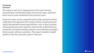 Contents
This report is part of an ongoing series that covers the key
characteristics and lifestyle habits of consumer types, therefore
there may be some similarities from previous years.
Consumer types can be a powerful tool to help companies better
understand and appeal to their target markets. By going beyond
typical demographic-based segmentation, such as age or gender,
and grouping consumers based on shared traits and preferences,
companies can better develop products and marketing campaigns
that resonate with key customers. This report includes in-depth
profiles of the five consumer types in Vietnam.
© Euromonitor International
 