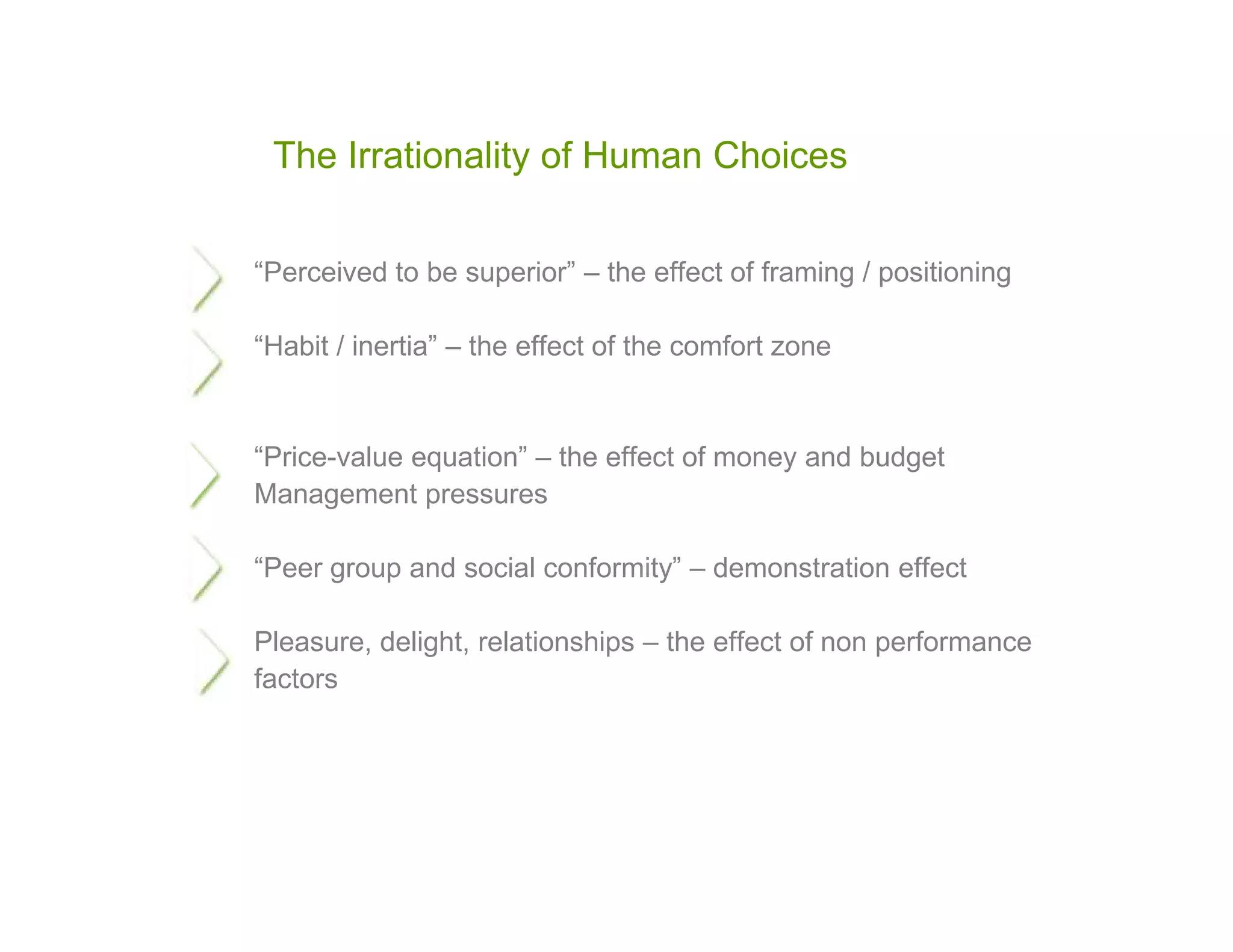The Irrationality of Human Choices


“Perceived to be superior” – the effect of framing / positioning

“Habit / inertia” – the effect of the comfort zone


“Price-value equation” – the effect of money and budget
Management pressures

“Peer group and social conformity” – demonstration effect

Pleasure, delight, relationships – the effect of non performance
factors
 