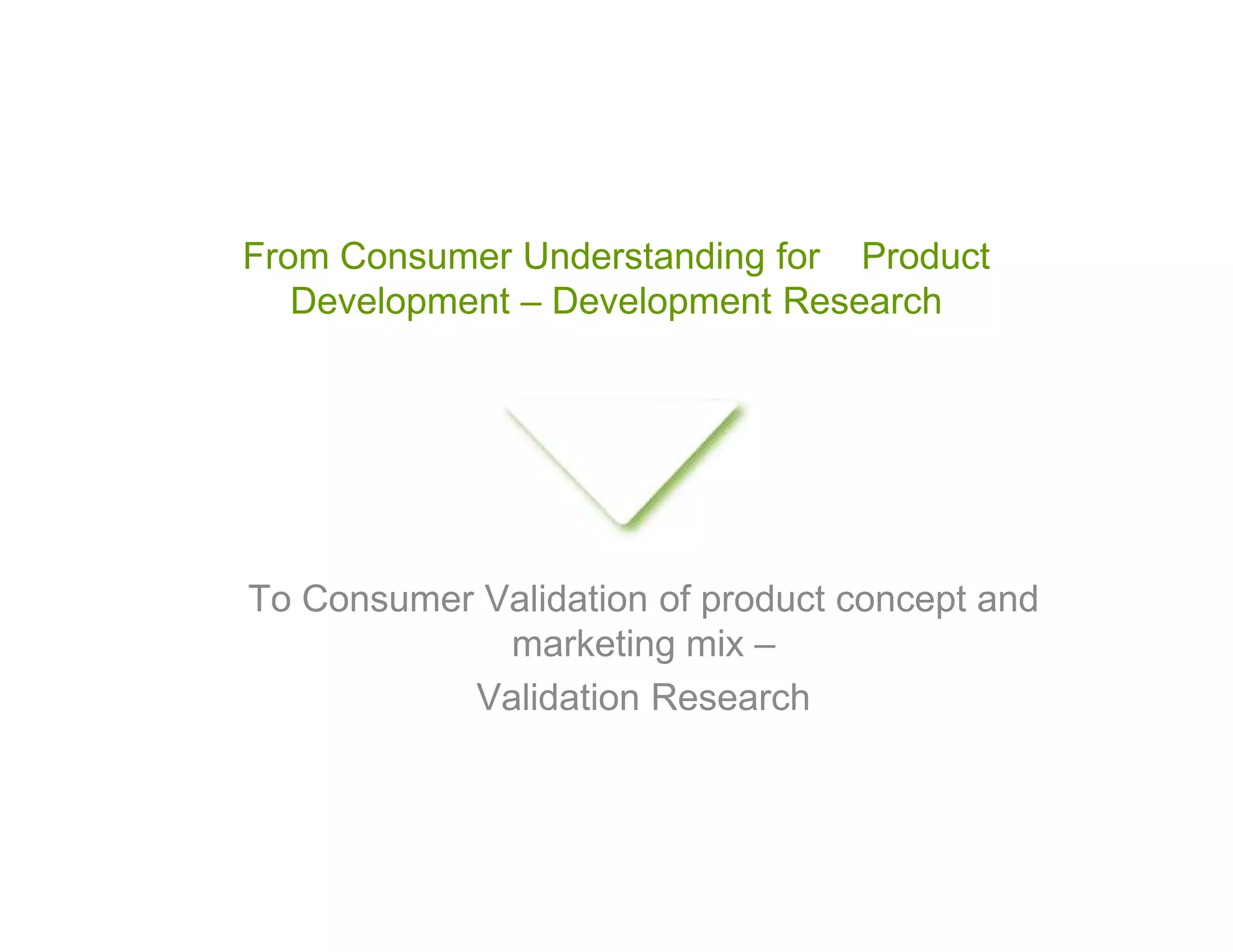 From Consumer Understanding for Product
   Development – Development Research




To Consumer Validation of product concept and
             marketing mix –
           Validation Research
 