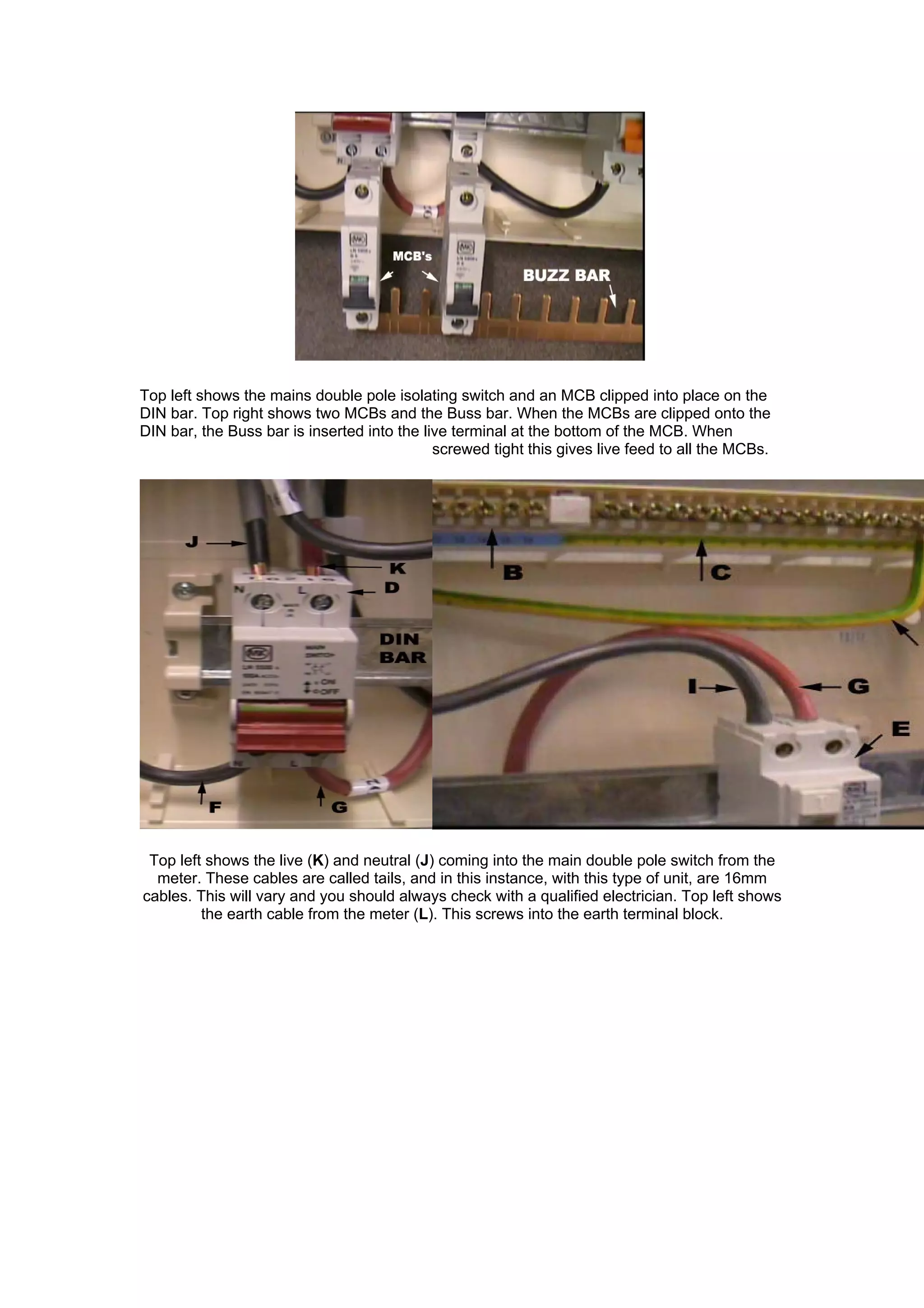 Top left shows the mains double pole isolating switch and an MCB clipped into place on the
DIN bar. Top right shows two MCBs and the Buss bar. When the MCBs are clipped onto the
DIN bar, the Buss bar is inserted into the live terminal at the bottom of the MCB. When
screwed tight this gives live feed to all the MCBs.
Top left shows the live (K) and neutral (J) coming into the main double pole switch from the
meter. These cables are called tails, and in this instance, with this type of unit, are 16mm
cables. This will vary and you should always check with a qualified electrician. Top left shows
the earth cable from the meter (L). This screws into the earth terminal block.
 