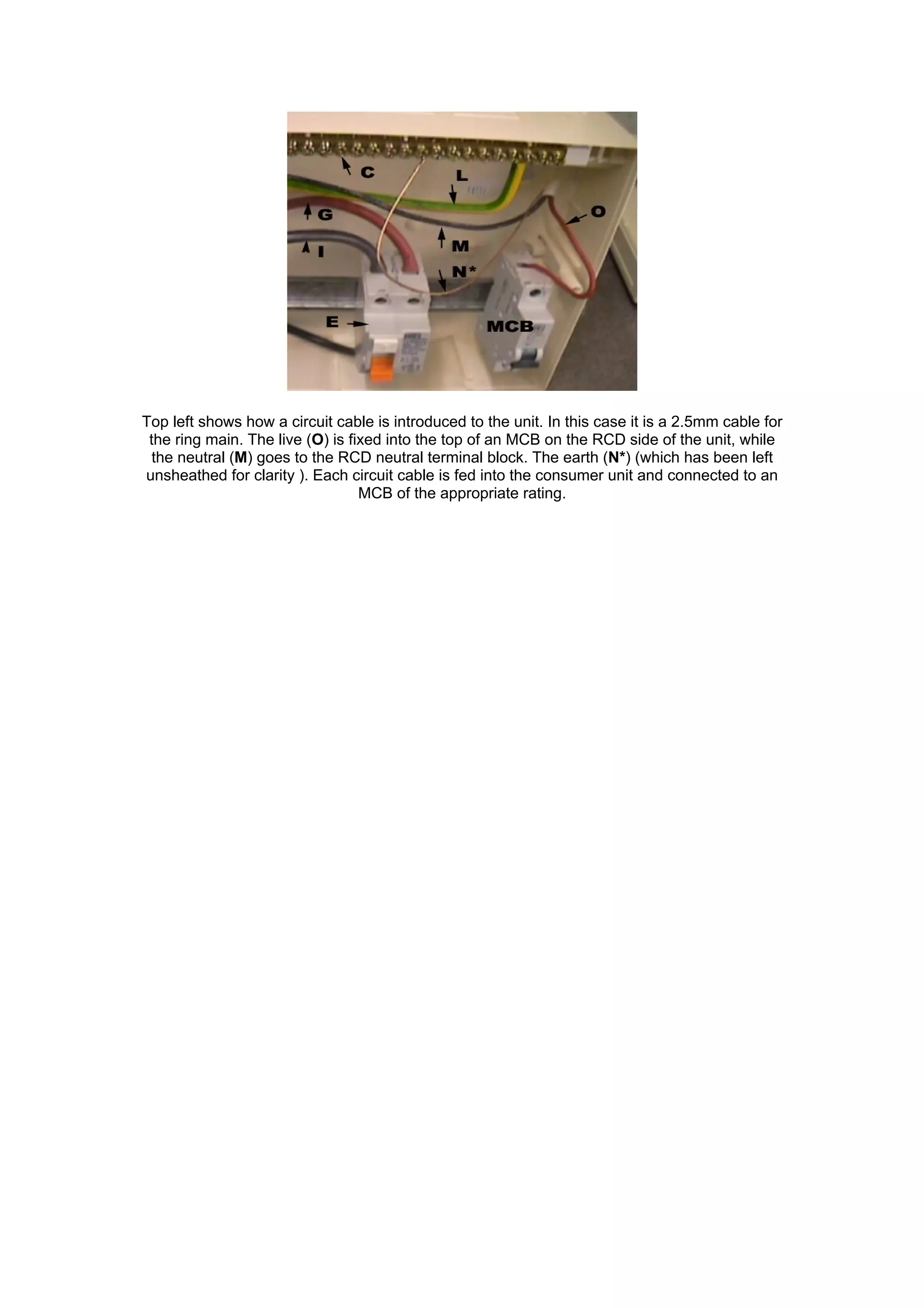 Top left shows how a circuit cable is introduced to the unit. In this case it is a 2.5mm cable for
the ring main. The live (O) is fixed into the top of an MCB on the RCD side of the unit, while
the neutral (M) goes to the RCD neutral terminal block. The earth (N*) (which has been left
unsheathed for clarity ). Each circuit cable is fed into the consumer unit and connected to an
MCB of the appropriate rating.
 