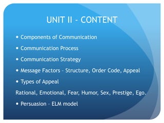 UNIT II - CONTENT 
 Components of Communication 
 Communication Process 
 Communication Strategy 
 Message Factors – Structure, Order Code, Appeal 
 Types of Appeal 
Rational, Emotional, Fear, Humor, Sex, Prestige, Ego. 
 Persuasion – ELM model 
 