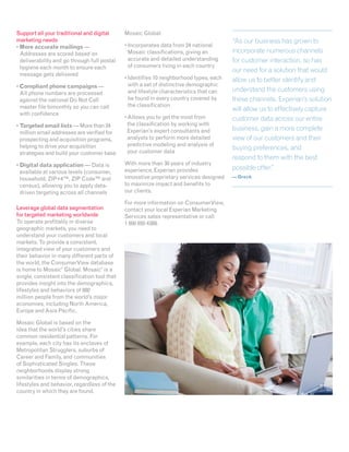 Support all your traditional and digital      Mosaic Global:
marketing needs                                                                           “As our business has grown to
•  ore accurate mailings —
  M                                           •  ncorporates data from 24 national
                                                I
  Addresses are scored based on                 Mosaic classifications, giving an         incorporate numerous channels
  deliverability and go through full postal     accurate and detailed understanding       for customer interaction, so has
  hygiene each month to ensure each             of consumers living in each country
                                                                                          our need for a solution that would
  message gets delivered
                                              •  dentifies 10 neighborhood types, each
                                                I                                         allow us to better identify and
•  ompliant phone campaigns —
  C                                             with a set of distinctive demographic
  All phone numbers are processed               and lifestyle characteristics that can    understand the customers using
  against the national Do Not Call              be found in every country covered by      these channels. Experian’s solution
  master file bimonthly so you can call         the classification
                                                                                          will allow us to effectively capture
  with confidence
                                              •  llows you to get the most from
                                                A                                         customer data across our entire
•  argeted email lists — More than 24
  T                                             the classification by working with
                                                Experian’s expert consultants and         business, gain a more complete
  million email addresses are verified for
  prospecting and acquisition programs,         analysts to perform more detailed         view of our customers and their
  helping to drive your acquisition             predictive modeling and analysis of
                                                your customer data
                                                                                          buying preferences, and
  strategies and build your customer base
                                                                                          respond to them with the best
•  igital data application — Data is
  D                                           With more than 30 years of industry
                                              experience, Experian provides               possible offer.”
  available at various levels (consumer,
  household, ZIP+4™, ZIP Code™ and            innovative proprietary services designed    — Oreck
  census), allowing you to apply data-        to maximize impact and benefits to
  driven targeting across all channels        our clients.

                                              For more information on ConsumerView,
Leverage global data segmentation             contact your local Experian Marketing
for targeted marketing worldwide              Services sales representative or call
To operate profitably in diverse              1 800 850 4389.
geographic markets, you need to
understand your customers and local
markets. To provide a consistent,
integrated view of your customers and
their behavior in many different parts of
the world, the ConsumerView database
is home to Mosaic Global. Mosaic is a
                   ®                ®



single, consistent classification tool that
provides insight into the demographics,
lifestyles and behaviors of 880
million people from the world’s major
economies, including North America,
Europe and Asia Pacific.

Mosaic Global is based on the
idea that the world’s cities share
common residential patterns. For
example, each city has its enclaves of
Metropolitan Strugglers, suburbs of
Career and Family, and communities
of Sophisticated Singles. These
neighborhoods display strong
similarities in terms of demographics,
lifestyles and behavior, regardless of the
country in which they are found.
 