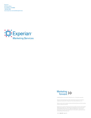Experian
475 Anton Blvd.
Costa Mesa, CA 92626
1 800 850 4389
www.experian.com/marketingservices




                                     © 2010 Experian Information Solutions, Inc. • All rights reserved

                                     Experian and the Experian marks used herein are service marks or
                                     registered trademarks of Experian Information Solutions, Inc.

                                     Other product and company names mentioned herein are the property
                                     of their respective owners.

                                     Experian is a nonexclusive full-service provider licensee of the United
                                     States Postal Service . The following trademarks are owned by the
                                                             ®



                                     United States Postal Service : ZIP+4 and ZIP Code. The price for
                                                                   ®



                                     Experian’s services is not established, controlled or approved by the
                                     United States Postal Service.

                                     10/10 • 5841/1072 • 5682-CS
 