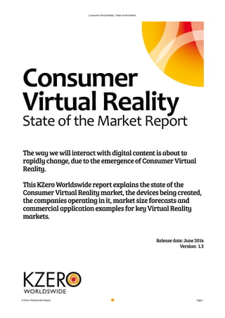 Consumer	
  Virtual	
  Reality	
  -­‐	
  State	
  of	
  the	
  Market
!
!
!
!
!
!
!
Releasedate:June2014
Version: 1.3
!
!
!
!
Page	
  1A	
  KZero	
  Worldswide	
  Report
Thewaywewillinteractwithdigitalcontentisaboutto
rapidlychange,duetotheemergenceofConsumerVirtual
Reality.
!
ThisKZeroWorldswidereportexplainsthestateofthe
ConsumerVirtualRealitymarket,thedevicesbeingcreated,
thecompaniesoperatinginit,marketsizeforecastsand
commercialapplicationexamplesforkeyVirtualReality
markets.
Consumer	
  	
  
Virtual	
  Reality	
  	
  
State	
  of	
  the	
  Market	
  Report
 